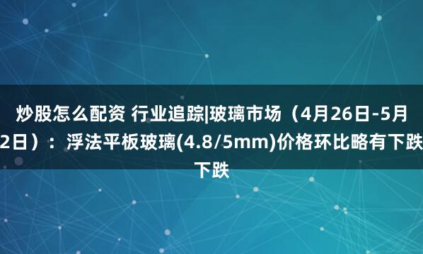 炒股怎么配资 行业追踪|玻璃市场（4月26日-5月2日）：浮法平板玻璃(4.8/5mm)价格环比略有下跌