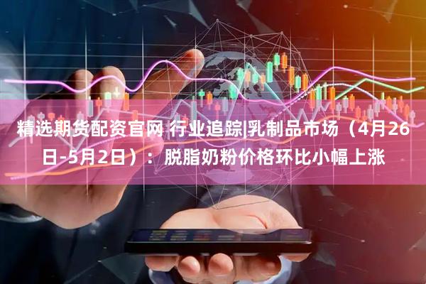 精选期货配资官网 行业追踪|乳制品市场（4月26日-5月2日）：脱脂奶粉价格环比小幅上涨