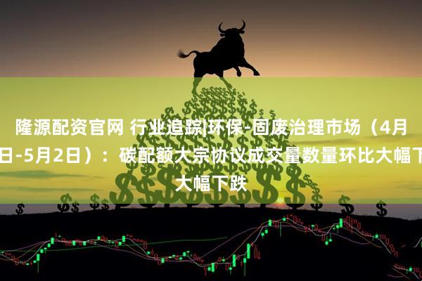 隆源配资官网 行业追踪|环保-固废治理市场（4月26日-5月2日）：碳配额大宗协议成交量数量环比大幅下跌