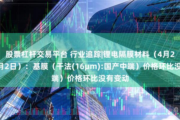 股票杠杆交易平台 行业追踪|锂电隔膜材料（4月26日-5月2日）：基膜（干法(16μm):国产中端）价格环比没有变动