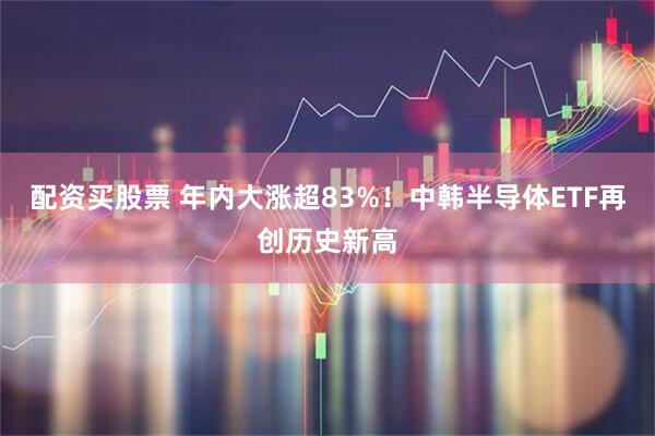配资买股票 年内大涨超83%！中韩半导体ETF再创历史新高