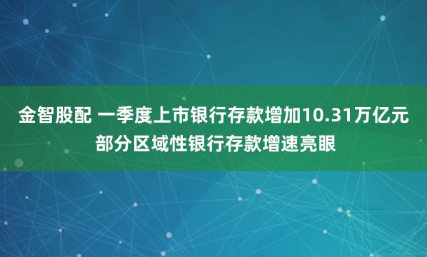 金智股配 一季度上市银行存款增加10.31万亿元 部分区域性银行存款增速亮眼