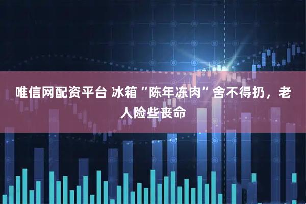 唯信网配资平台 冰箱“陈年冻肉”舍不得扔，老人险些丧命