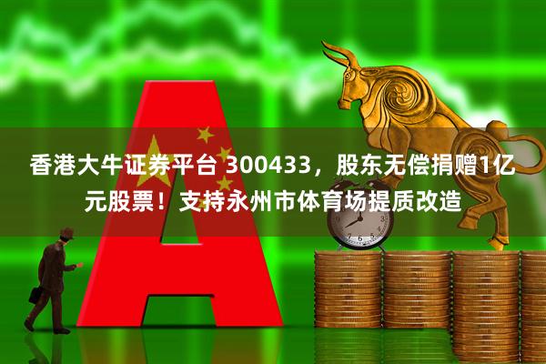 香港大牛证券平台 300433，股东无偿捐赠1亿元股票！支持永州市体育场提质改造