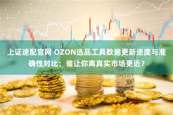 上证速配官网 OZON选品工具数据更新速度与准确性对比：谁让你离真实市场更近？