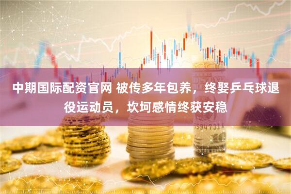 中期国际配资官网 被传多年包养，终娶乒乓球退役运动员，坎坷感情终获安稳