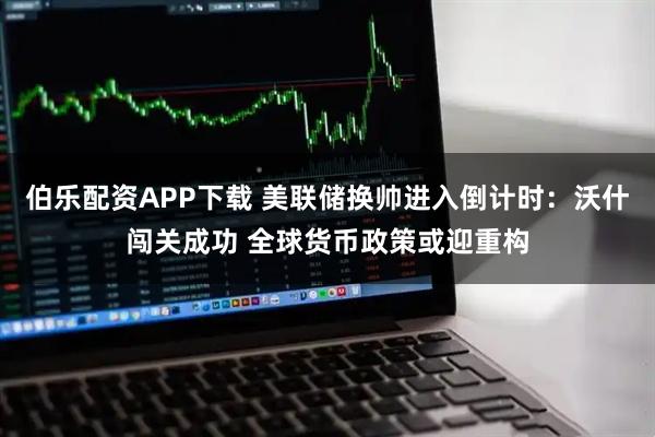 伯乐配资APP下载 美联储换帅进入倒计时：沃什闯关成功 全球货币政策或迎重构