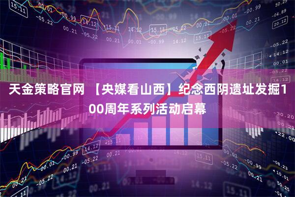 天金策略官网 【央媒看山西】纪念西阴遗址发掘100周年系列活动启幕