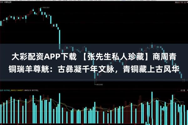 大彩配资APP下载 【张先生私人珍藏】商周青铜瑞羊尊觥：古彝凝千年文脉，青铜藏上古风华