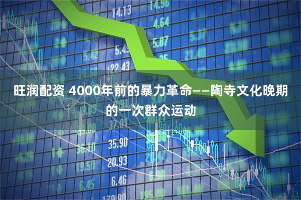 旺润配资 4000年前的暴力革命——陶寺文化晚期的一次群众运动