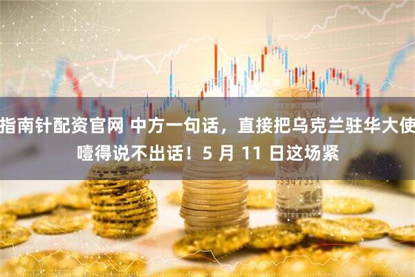 指南针配资官网 中方一句话，直接把乌克兰驻华大使噎得说不出话！5 月 11 日这场紧