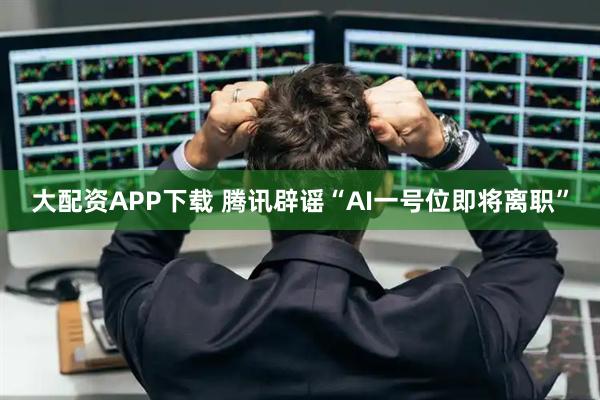 大配资APP下载 腾讯辟谣“AI一号位即将离职”