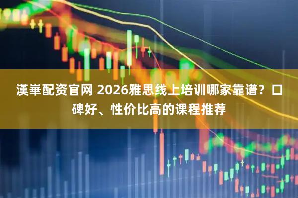 漢崋配资官网 2026雅思线上培训哪家靠谱？口碑好、性价比高的课程推荐