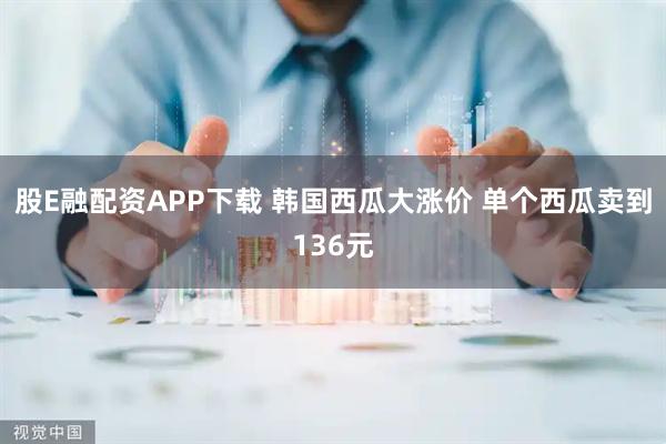 股E融配资APP下载 韩国西瓜大涨价 单个西瓜卖到136元