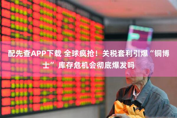配先查APP下载 全球疯抢！关税套利引爆“铜博士” 库存危机会彻底爆发吗