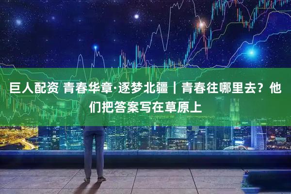 巨人配资 青春华章·逐梦北疆｜青春往哪里去？他们把答案写在草原上