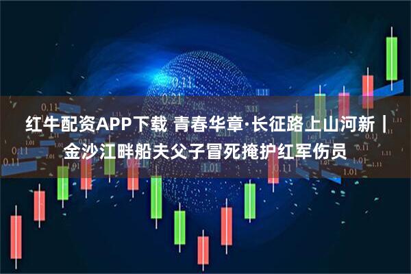 红牛配资APP下载 青春华章·长征路上山河新｜金沙江畔船夫父子冒死掩护红军伤员