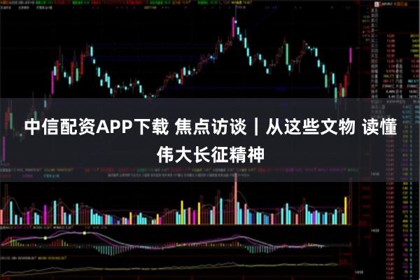 中信配资APP下载 焦点访谈｜从这些文物 读懂伟大长征精神